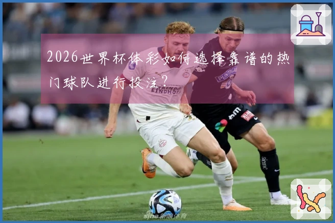 2026世界杯体彩如何选择靠谱的热门球队进行投注？