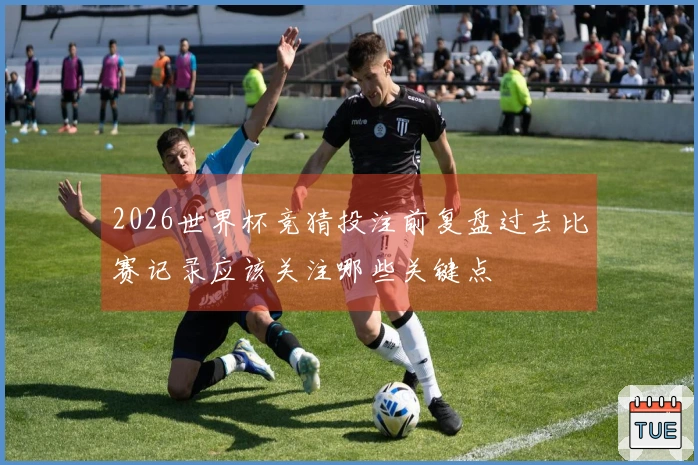 2026世界杯竞猜投注前复盘过去比赛记录应该关注哪些关键点