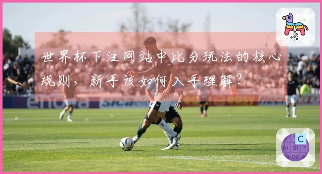 世界杯下注网站中比分玩法的核心规则，新手该如何入手理解？