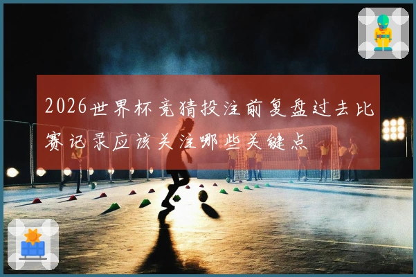 2026世界杯竞猜投注前复盘过去比赛记录应该关注哪些关键点