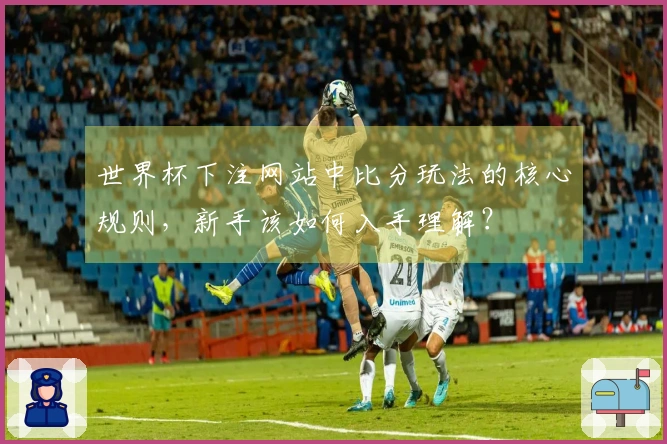 世界杯下注网站中比分玩法的核心规则，新手该如何入手理解？